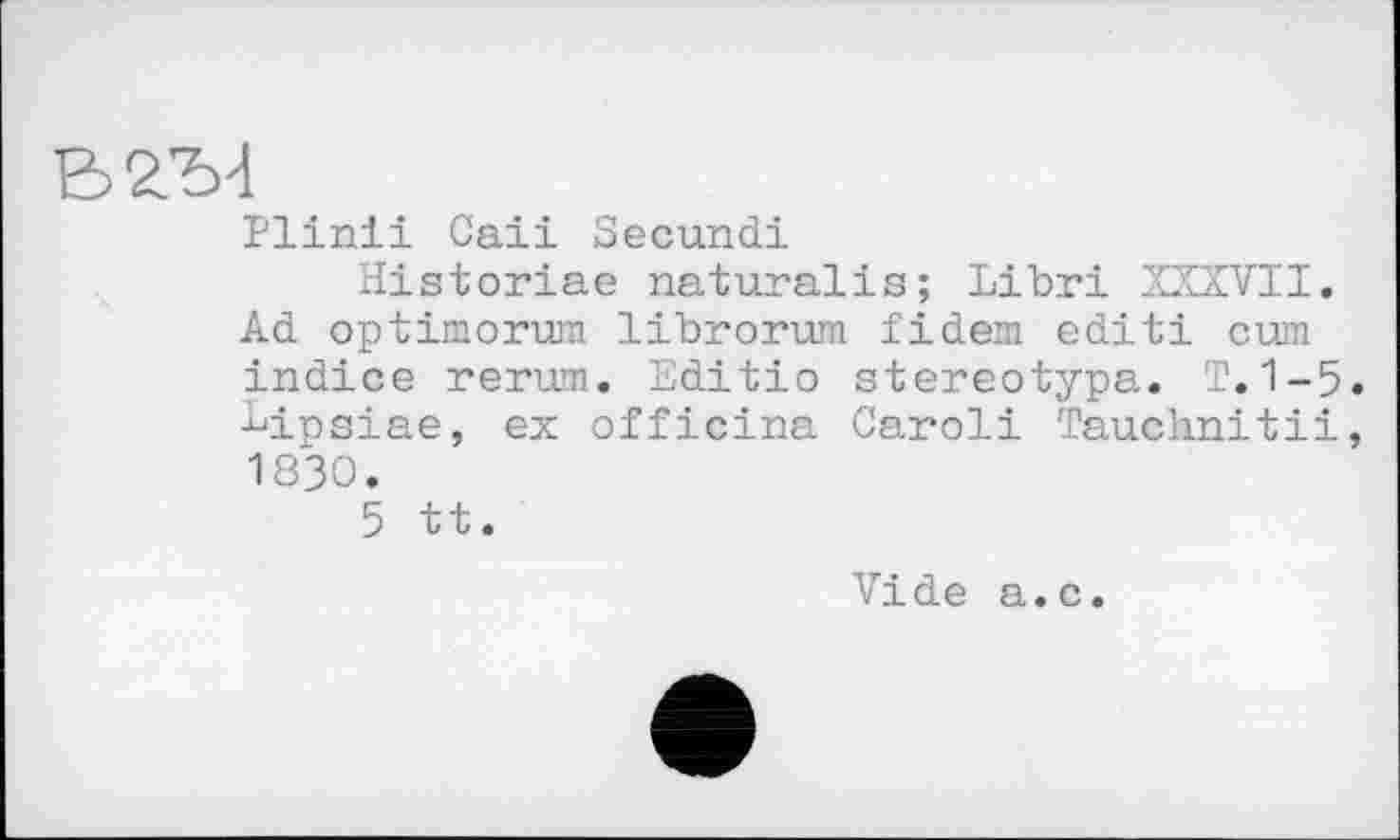 ﻿Plinii Cali Secund!
Historiae naturalis; Libri XXXVII. Ad optimorum librorum fidem edit! cum indice rerum. Editio stereotypa. T.1-5. bipsiae, ex officina Caroli Tauchnitii, 1830.
5 tt.
Vide a.c.